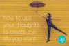 How To Use Your Thoughts To Create The Life You Want